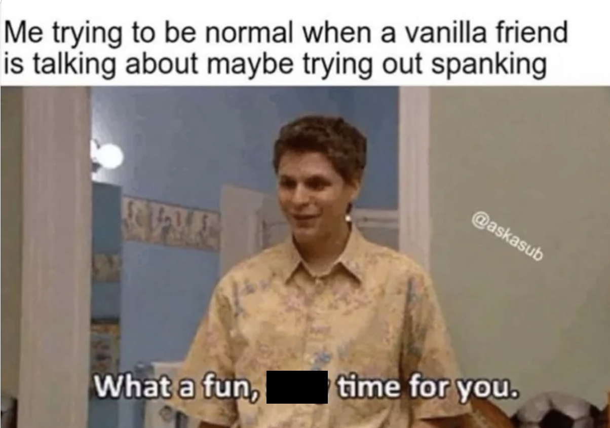 photo caption - Me trying to be normal when a vanilla friend is talking about maybe trying out spanking What a fun, time for you.